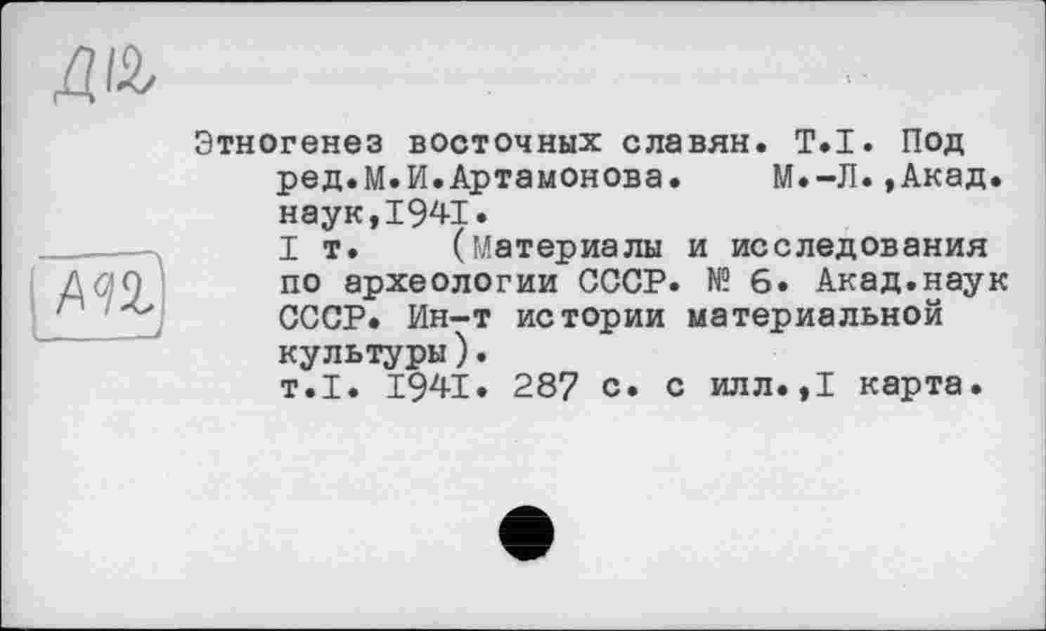 ﻿да
m _і
Этногенез восточных славян. Т.І. Под ред.М.И.Артамонова. М.-Л.,Акад, наук,1941.
I т. (материалы и исследования по археологии СССР. № 6. Акад.наук СССР. Ин-т истории материальной культуры).
т.1. 1941. 287 с. с илл.,1 карта.